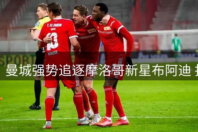 曼城强势追逐摩洛哥新星布阿迪 拒绝回租方案引关注