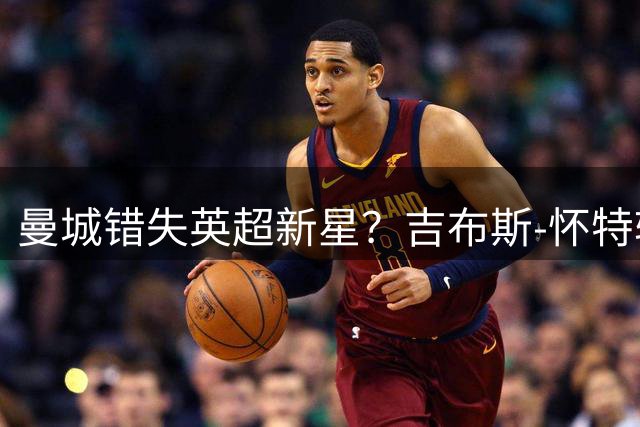 曼城错失英超新星？吉布斯-怀特转会悬念揭晓