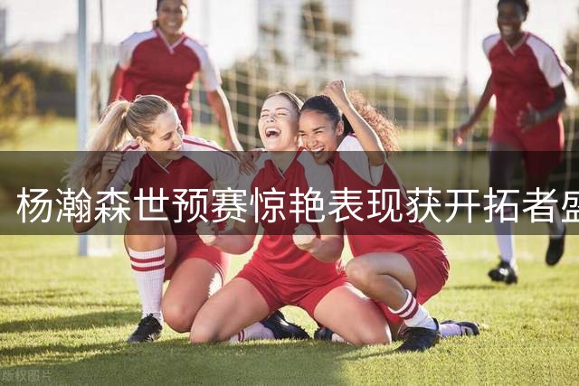 杨瀚森世预赛惊艳表现获开拓者盛赞