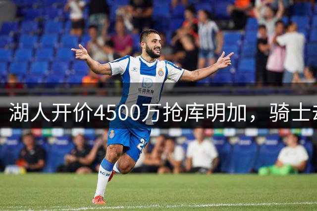 湖人开价4500万抢库明加，骑士却主动放弃转追沃森