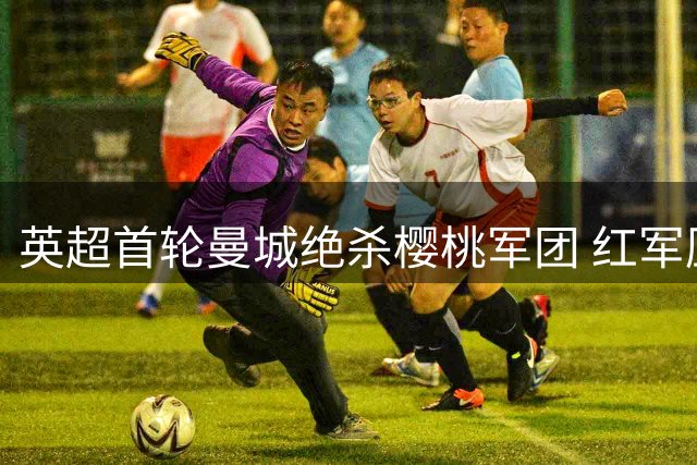 英超首轮曼城绝杀樱桃军团 红军压哨点射逼平喜鹊